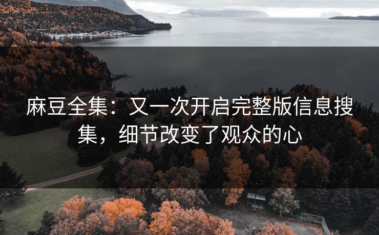 麻豆全集：又一次开启完整版信息搜集，细节改变了观众的心
