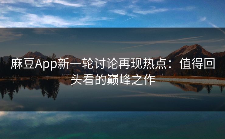 麻豆App新一轮讨论再现热点：值得回头看的巅峰之作