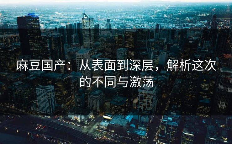 麻豆国产：从表面到深层，解析这次的不同与激荡