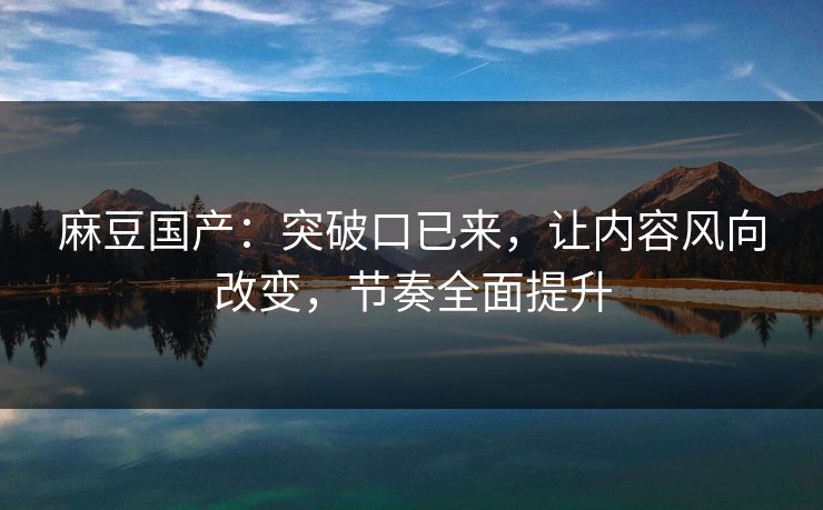麻豆国产：突破口已来，让内容风向改变，节奏全面提升