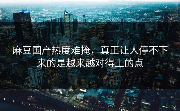 麻豆国产热度难掩，真正让人停不下来的是越来越对得上的点