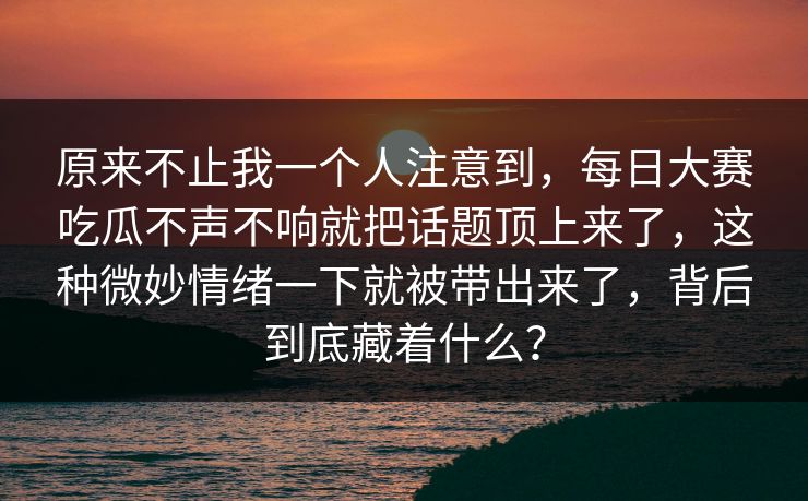 原来不止我一个人注意到，每日大赛吃瓜不声不响就把话题顶上来了，这种微妙情绪一下就被带出来了，背后到底藏着什么？