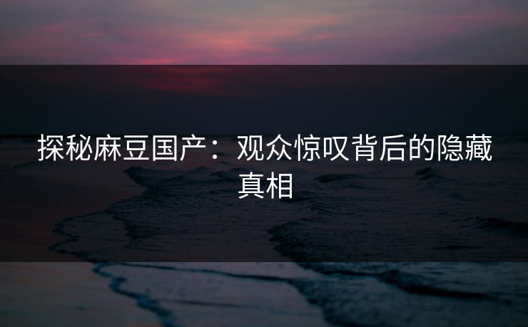 探秘麻豆国产：观众惊叹背后的隐藏真相
