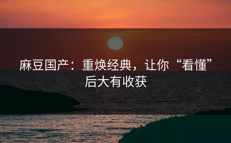 麻豆国产：重焕经典，让你“看懂”后大有收获