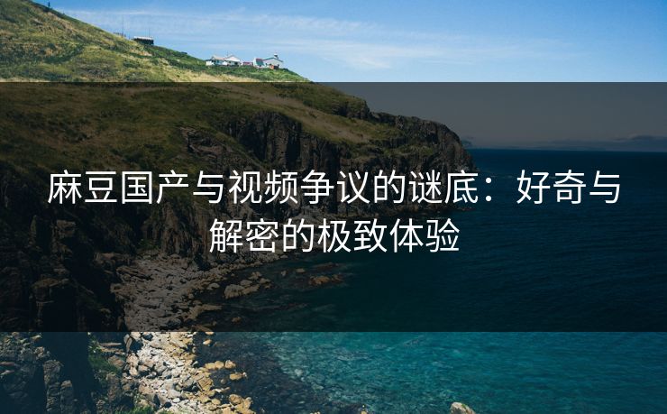 麻豆国产与视频争议的谜底：好奇与解密的极致体验
