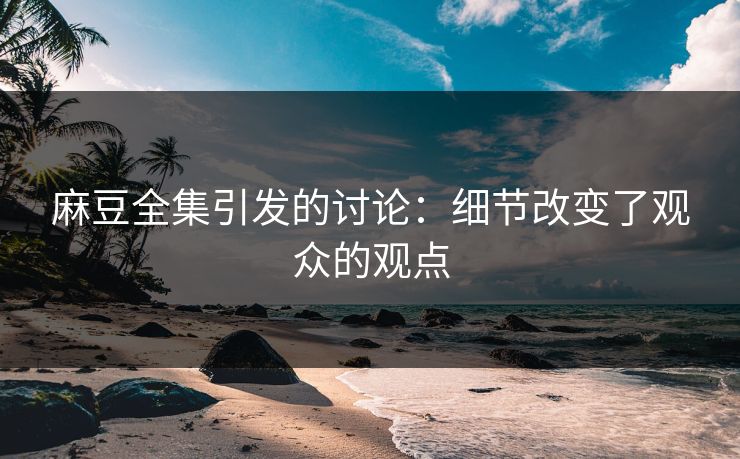 麻豆全集引发的讨论：细节改变了观众的观点