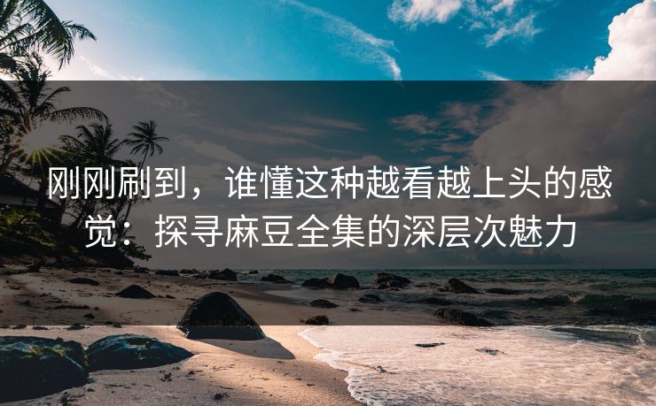 刚刚刷到，谁懂这种越看越上头的感觉：探寻麻豆全集的深层次魅力