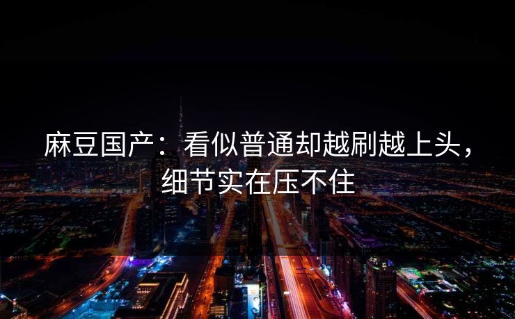 麻豆国产：看似普通却越刷越上头，细节实在压不住