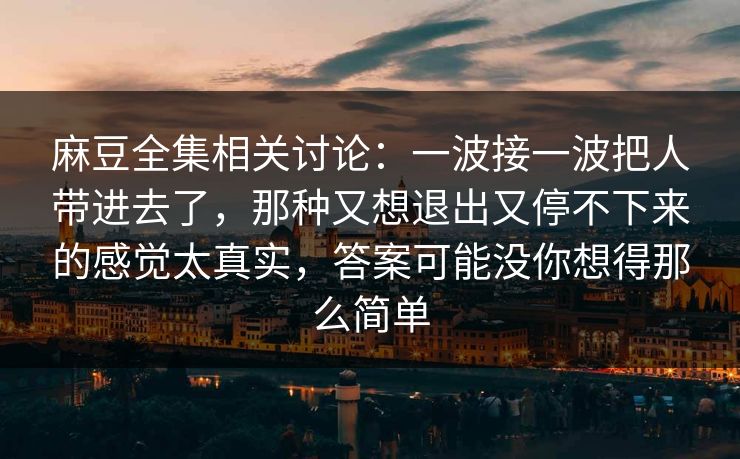 麻豆全集相关讨论：一波接一波把人带进去了，那种又想退出又停不下来的感觉太真实，答案可能没你想得那么简单