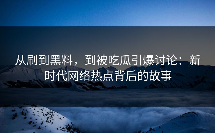 从刷到黑料，到被吃瓜引爆讨论：新时代网络热点背后的故事