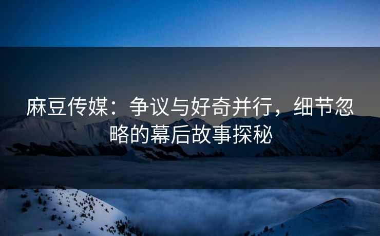 麻豆传媒：争议与好奇并行，细节忽略的幕后故事探秘
