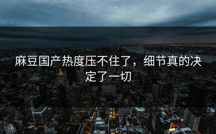 麻豆国产热度压不住了，细节真的决定了一切