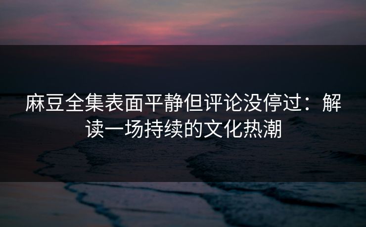 麻豆全集表面平静但评论没停过：解读一场持续的文化热潮