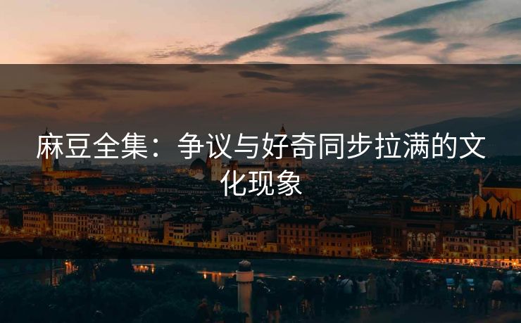 麻豆全集：争议与好奇同步拉满的文化现象
