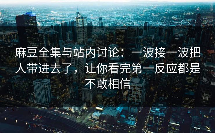 麻豆全集与站内讨论：一波接一波把人带进去了，让你看完第一反应都是不敢相信