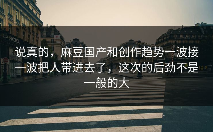 说真的，麻豆国产和创作趋势一波接一波把人带进去了，这次的后劲不是一般的大