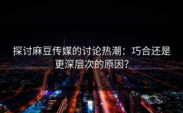 探讨麻豆传媒的讨论热潮：巧合还是更深层次的原因？