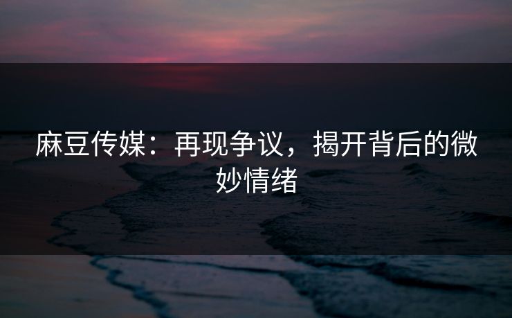 麻豆传媒：再现争议，揭开背后的微妙情绪
