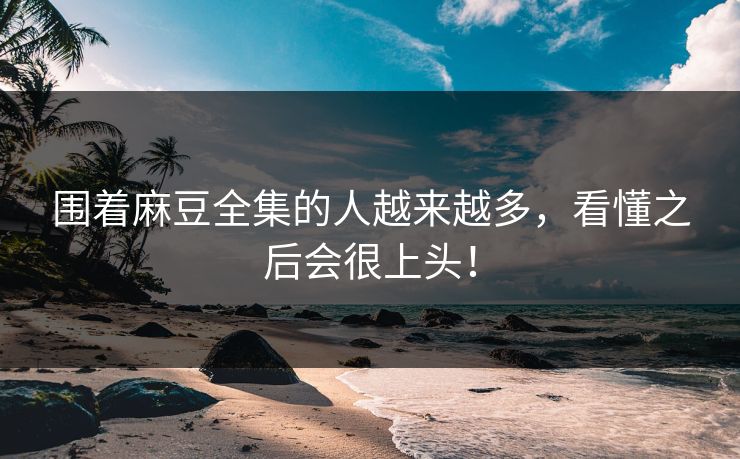围着麻豆全集的人越来越多，看懂之后会很上头！