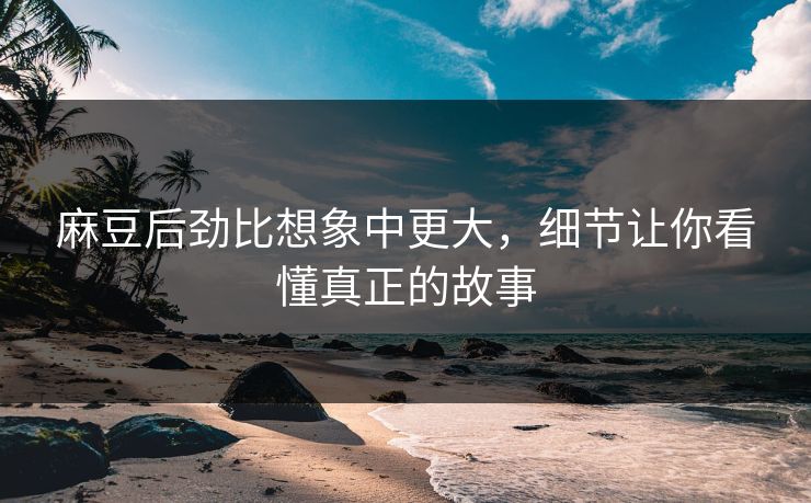 麻豆后劲比想象中更大，细节让你看懂真正的故事