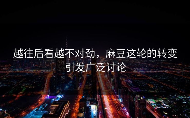 越往后看越不对劲，麻豆这轮的转变引发广泛讨论