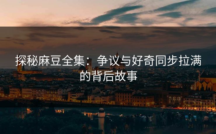 探秘麻豆全集：争议与好奇同步拉满的背后故事