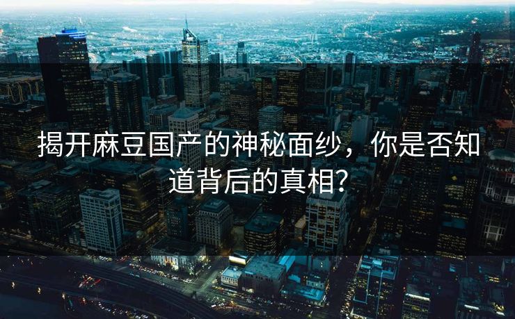 揭开麻豆国产的神秘面纱，你是否知道背后的真相？