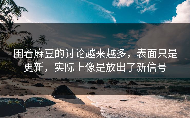 围着麻豆的讨论越来越多，表面只是更新，实际上像是放出了新信号