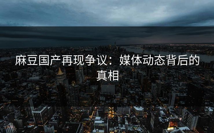 麻豆国产再现争议：媒体动态背后的真相