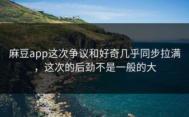 麻豆app这次争议和好奇几乎同步拉满，这次的后劲不是一般的大