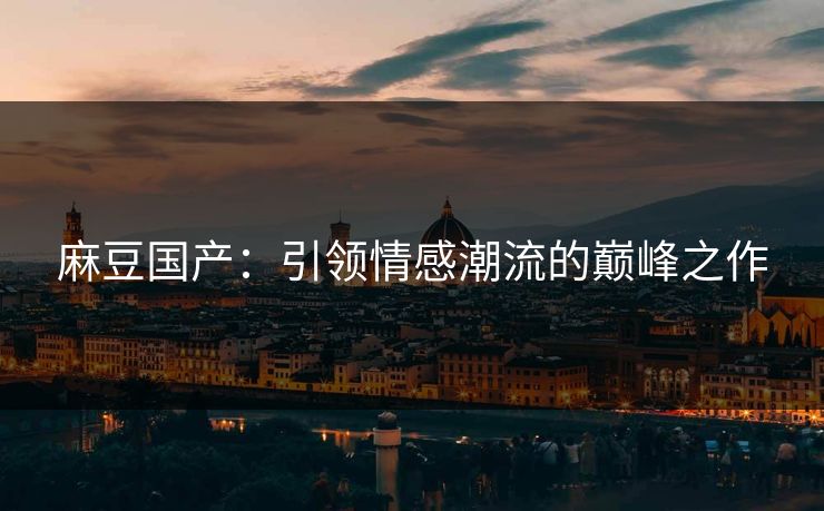 麻豆国产：引领情感潮流的巅峰之作