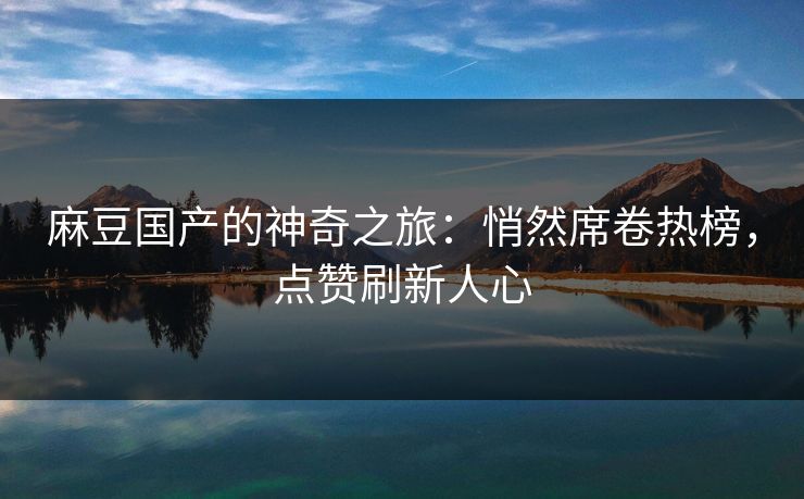 麻豆国产的神奇之旅：悄然席卷热榜，点赞刷新人心