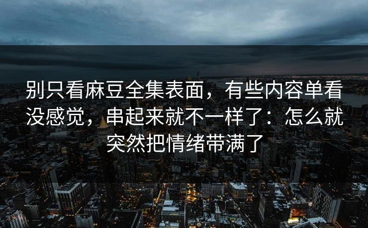 别只看麻豆全集表面，有些内容单看没感觉，串起来就不一样了：怎么就突然把情绪带满了