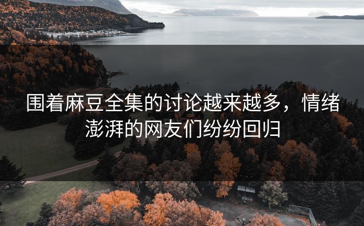 围着麻豆全集的讨论越来越多，情绪澎湃的网友们纷纷回归