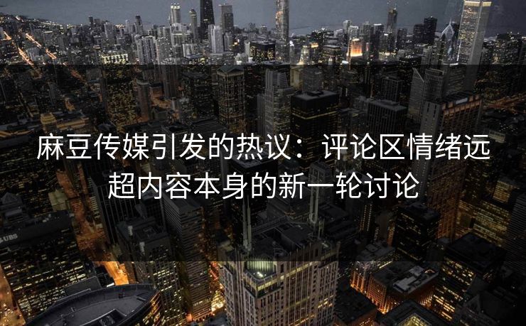麻豆传媒引发的热议：评论区情绪远超内容本身的新一轮讨论