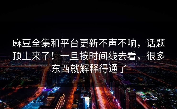 麻豆全集和平台更新不声不响，话题顶上来了！一旦按时间线去看，很多东西就解释得通了