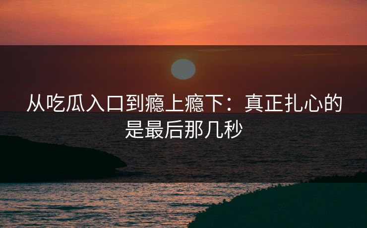 从吃瓜入口到瘾上瘾下：真正扎心的是最后那几秒