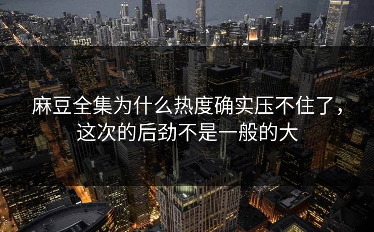 麻豆全集为什么热度确实压不住了，这次的后劲不是一般的大