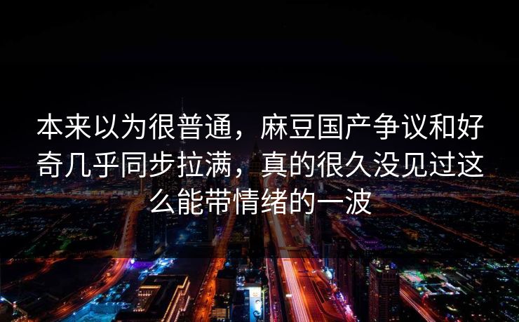 本来以为很普通，麻豆国产争议和好奇几乎同步拉满，真的很久没见过这么能带情绪的一波
