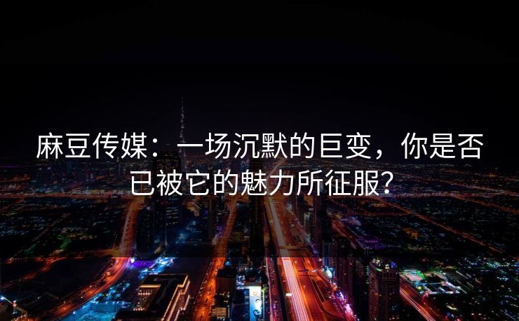 麻豆传媒：一场沉默的巨变，你是否已被它的魅力所征服？