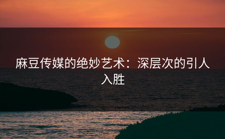 麻豆传媒的绝妙艺术：深层次的引人入胜
