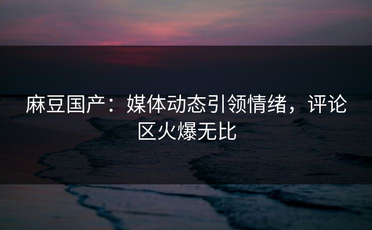 麻豆国产：媒体动态引领情绪，评论区火爆无比