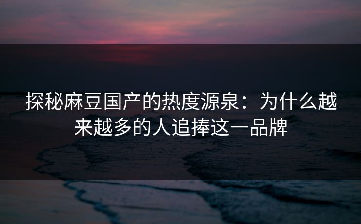 探秘麻豆国产的热度源泉：为什么越来越多的人追捧这一品牌