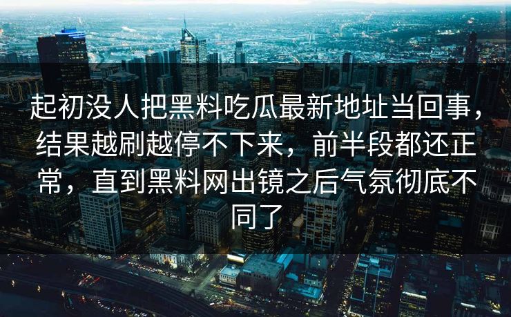 起初没人把黑料吃瓜最新地址当回事，结果越刷越停不下来，前半段都还正常，直到黑料网出镜之后气氛彻底不同了