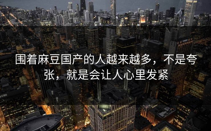 围着麻豆国产的人越来越多，不是夸张，就是会让人心里发紧