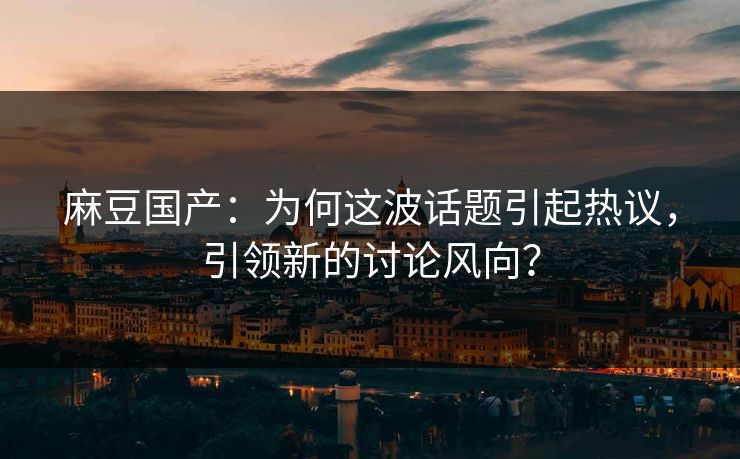 麻豆国产：为何这波话题引起热议，引领新的讨论风向？