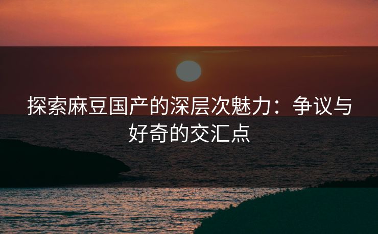 探索麻豆国产的深层次魅力：争议与好奇的交汇点