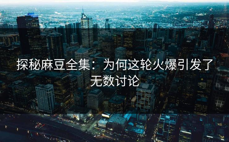 探秘麻豆全集：为何这轮火爆引发了无数讨论