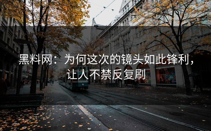 黑料网：为何这次的镜头如此锋利，让人不禁反复刷
