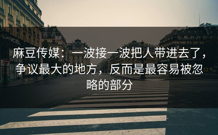 麻豆传媒：一波接一波把人带进去了，争议最大的地方，反而是最容易被忽略的部分